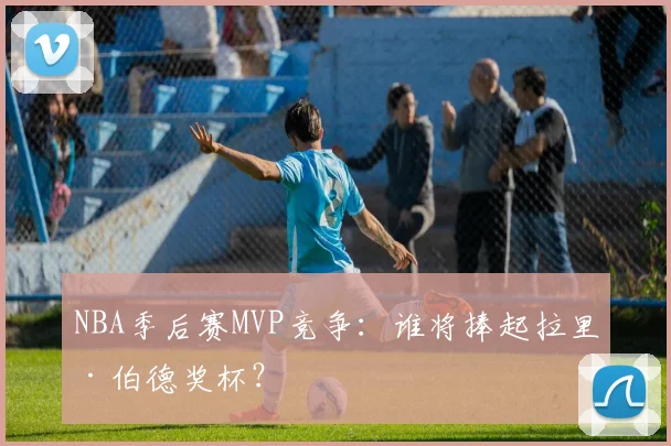 NBA季后赛MVP竞争：谁将捧起拉里·伯德奖杯？