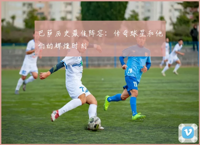 巴萨历史最佳阵容：传奇球星和他们的辉煌时刻