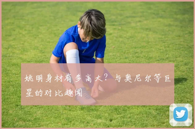 姚明身材有多高大？与奥尼尔等巨星的对比趣闻