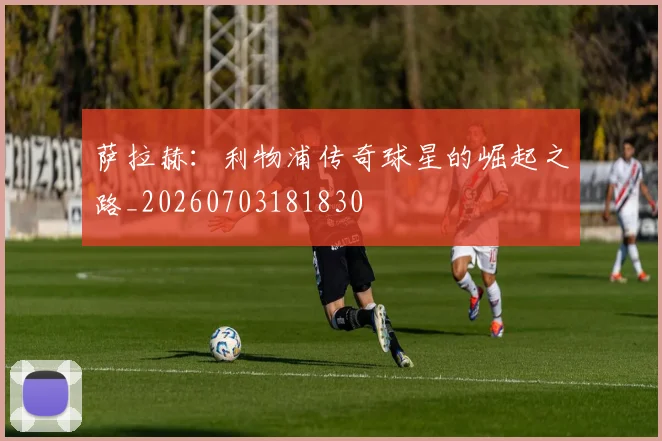 萨拉赫:利物浦传奇球星的崛起之路_20260703181830