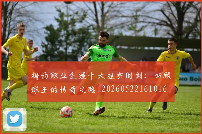 梅西职业生涯十大经典时刻:回顾球王的传奇之路_20260522161016