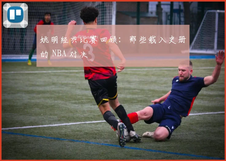 姚明经典比赛回顾：那些载入史册的 NBA 对决