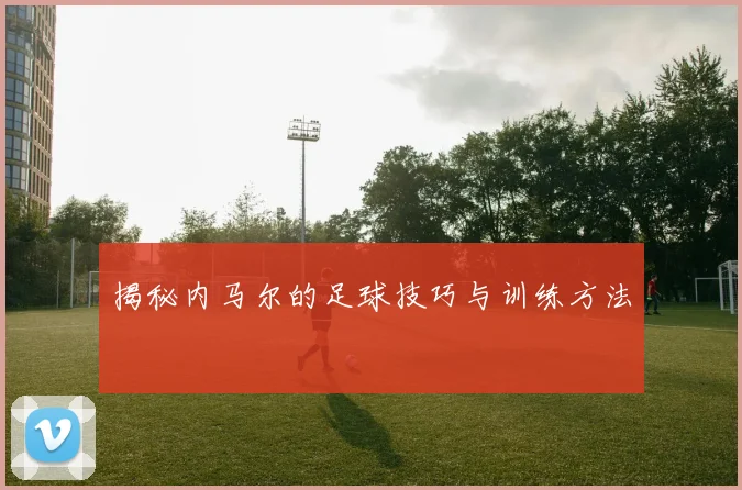 揭秘内马尔的足球技巧与训练方法
