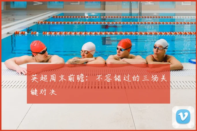 英超周末前瞻：不容错过的三场关键对决