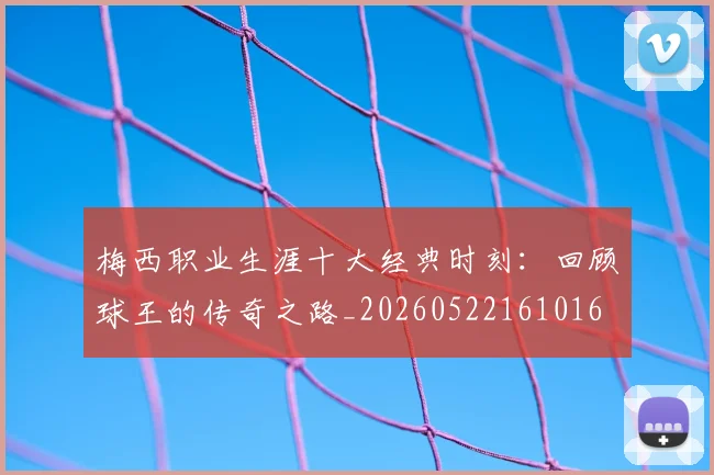 梅西职业生涯十大经典时刻：回顾球王的传奇之路_20260522161016