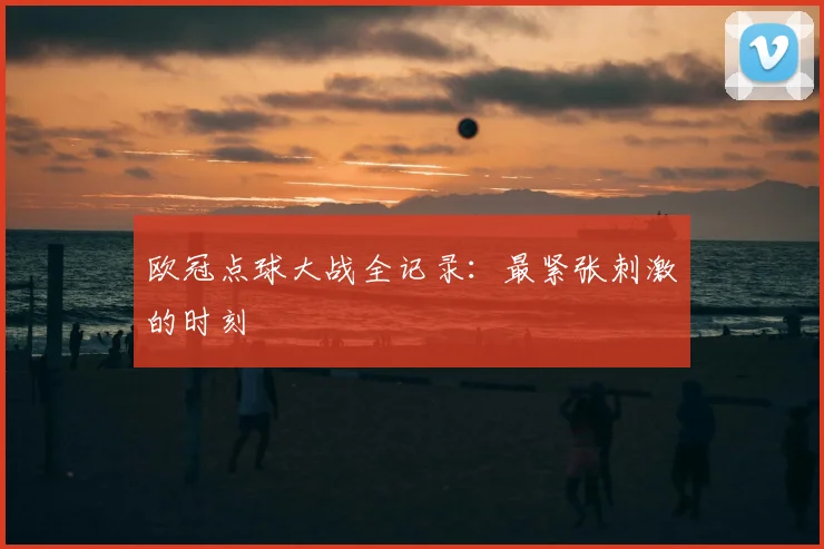 欧冠点球大战全记录：最紧张刺激的时刻