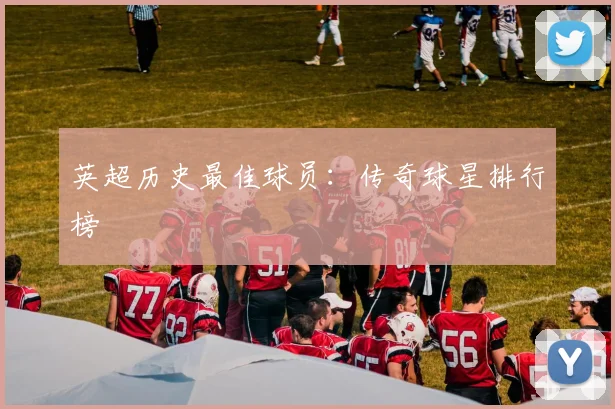 英超历史最佳球员：传奇球星排行榜