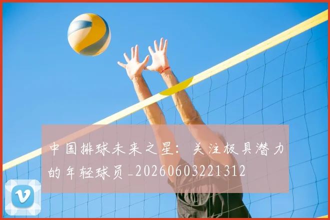 中国排球未来之星：关注极具潜力的年轻球员_20260603221312