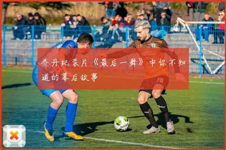 乔丹纪录片《最后一舞》中你不知道的幕后故事
