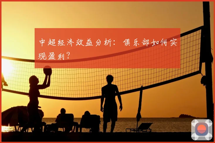 中超经济效益分析：俱乐部如何实现盈利？
