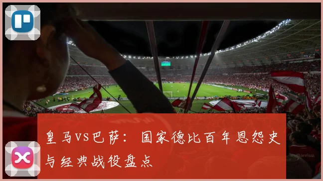 皇马vs巴萨：国家德比百年恩怨史与经典战役盘点