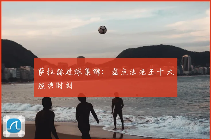 萨拉赫进球集锦：盘点法老王十大经典时刻
