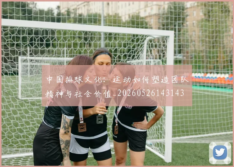 中国排球文化：运动如何塑造团队精神与社会价值_20260526143143