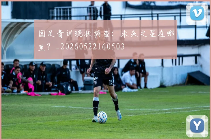 国足青训现状调查：未来之星在哪里？_20260522160503