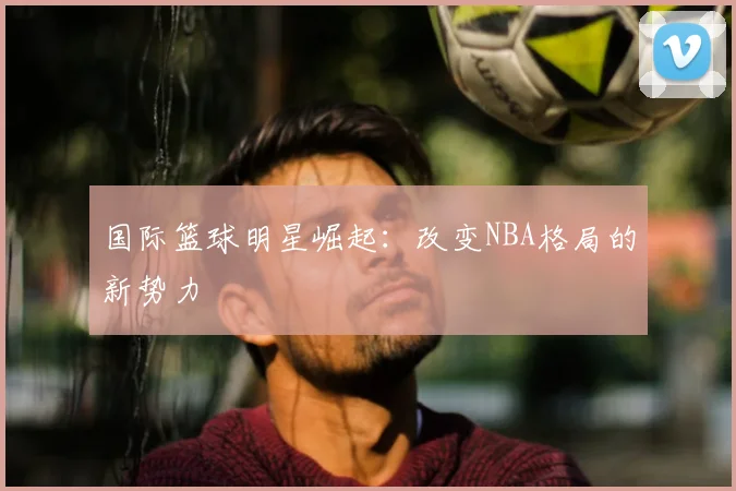 国际篮球明星崛起：改变NBA格局的新势力