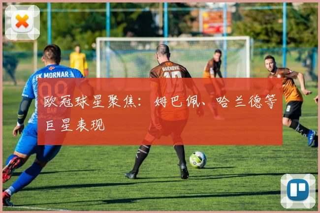 欧冠球星聚焦：姆巴佩、哈兰德等巨星表现
