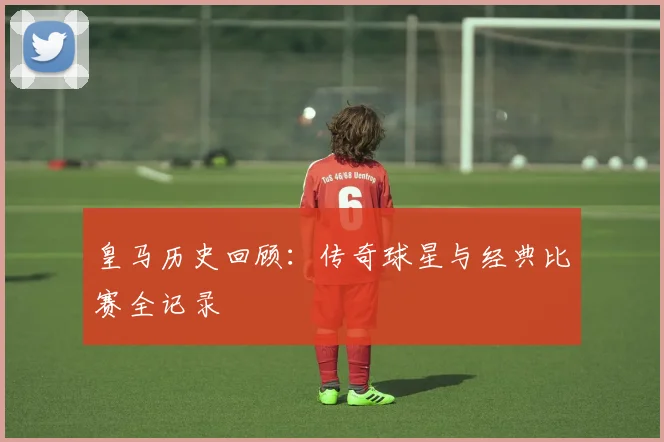 皇马历史回顾：传奇球星与经典比赛全记录