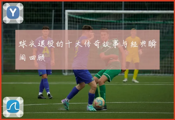 球衣退役的十大传奇故事与经典瞬间回顾