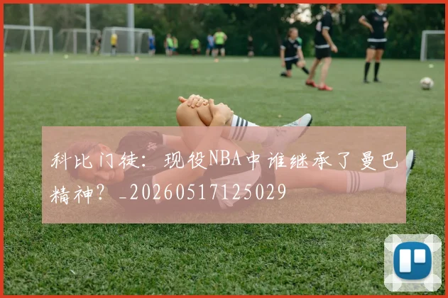 科比门徒:现役NBA中谁继承了曼巴精神?_20260517125029