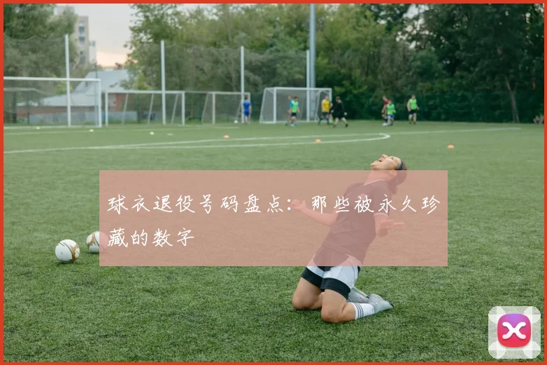 球衣退役号码盘点：那些被永久珍藏的数字