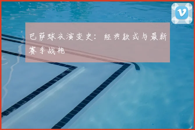 巴萨球衣演变史:经典款式与最新赛季战袍