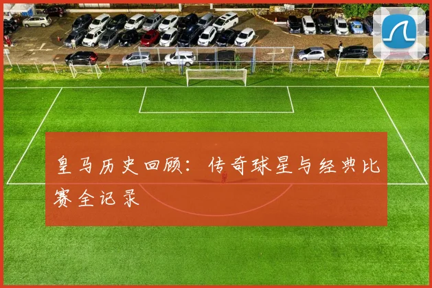 皇马历史回顾：传奇球星与经典比赛全记录