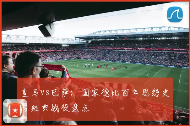 皇马vs巴萨：国家德比百年恩怨史与经典战役盘点