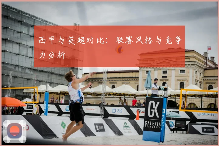 西甲与英超对比：联赛风格与竞争力分析