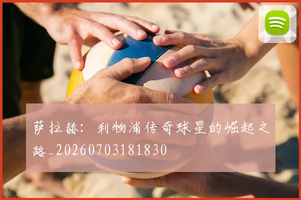 萨拉赫：利物浦传奇球星的崛起之路_20260703181830