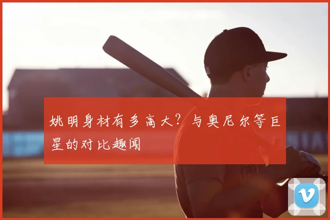 姚明身材有多高大？与奥尼尔等巨星的对比趣闻