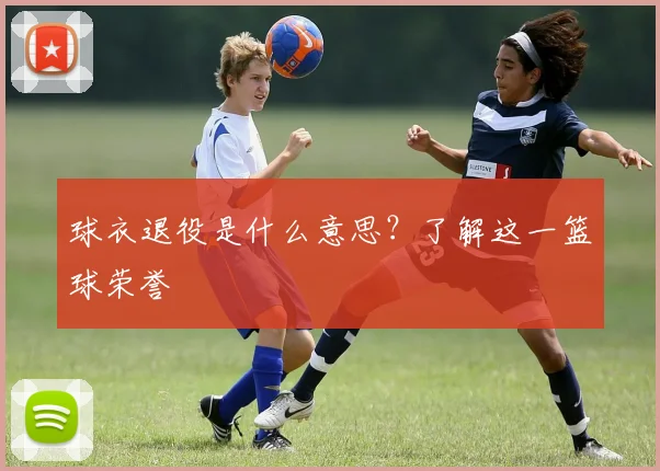 球衣退役是什么意思？了解这一篮球荣誉