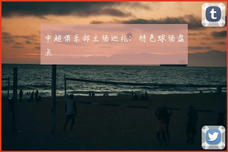 中超俱乐部主场巡礼：特色球场盘点
