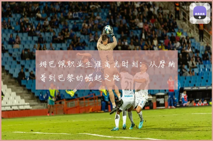姆巴佩职业生涯高光时刻：从摩纳哥到巴黎的崛起之路